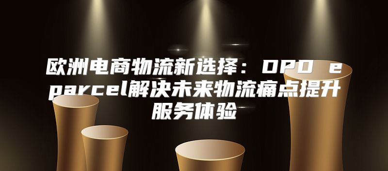 欧洲电商物流新选择：DPD eparcel解决未来物流痛点提升服务体验
