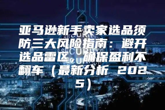 亚马逊新手卖家选品须防三大风险指南：避开选品雷区，确保盈利不翻车最新分析 2025