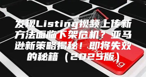 发现Listing视频上传新方法面临下架危机？亚马逊新策略揭秘！即将失效的秘籍2025版