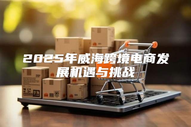2025年威海跨境电商发展机遇与挑战