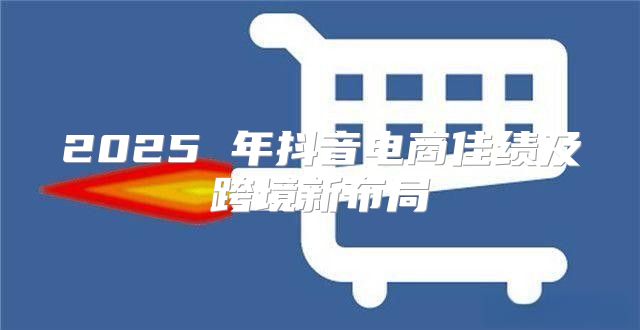 2025 年抖音电商佳绩及跨境新布局