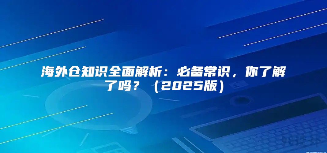 海外仓知识全面解析：必备常识，你了解了吗？2025版