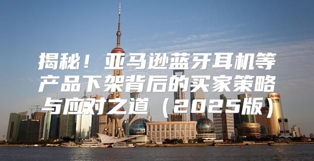 揭秘！亚马逊蓝牙耳机等产品下架背后的买家策略与应对之道2025版