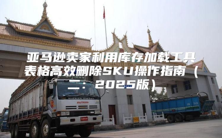 亚马逊卖家利用库存加载工具表格高效删除SKU操作指南二：2025版