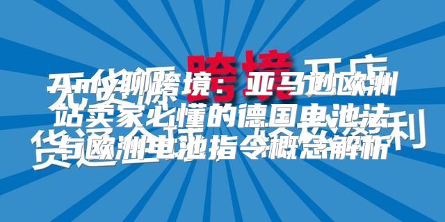 Amy聊跨境：亚马逊欧洲站卖家必懂的德国电池法与欧洲电池指令概念解析
