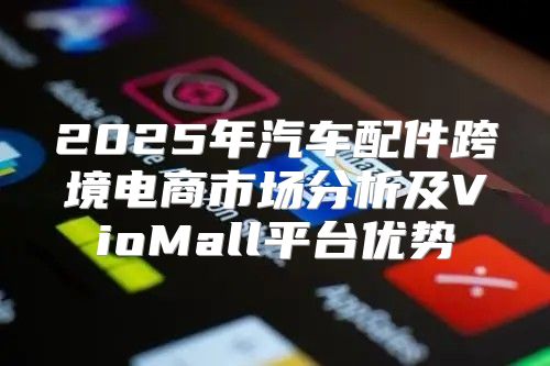 2025年汽车配件跨境电商市场分析及VioMall平台优势