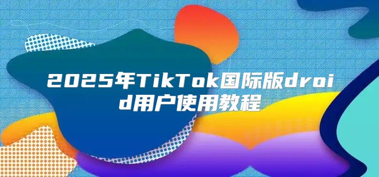 2025年TikTok国际版droid用户使用教程