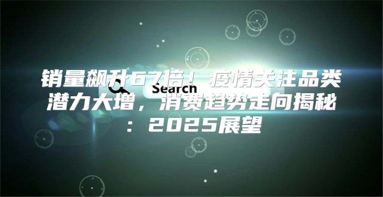 销量飙升67倍！疫情关注品类潜力大增，消费趋势走向揭秘：2025展望