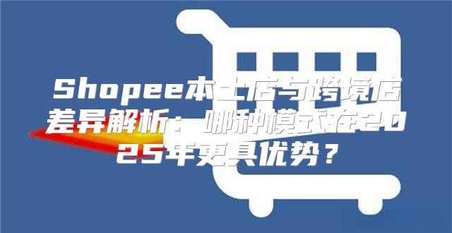 Shopee本土店与跨境店差异解析：哪种模式在2025年更具优势？