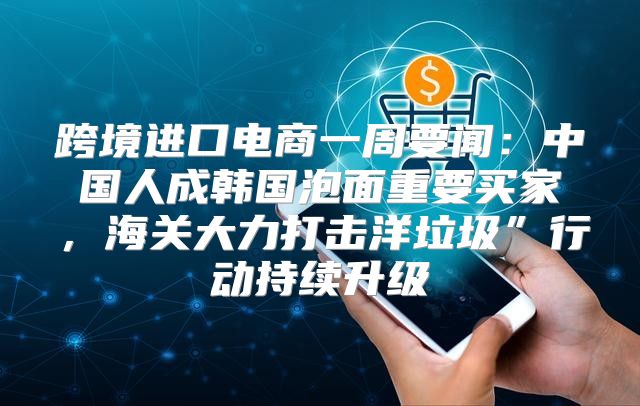 跨境进口电商一周要闻：中国人成韩国泡面重要买家，海关大力打击洋垃圾”行动持续升级