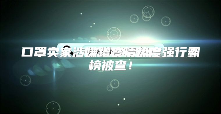 口罩卖家涉嫌蹭疫情热度强行霸榜被查！