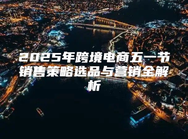 2025年跨境电商五一节销售策略选品与营销全解析