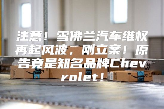注意！雪佛兰汽车维权再起风波，刚立案！原告竟是知名品牌Chevrolet！