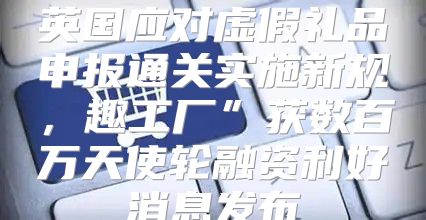 英国应对虚假礼品申报通关实施新规，趣工厂”获数百万天使轮融资利好消息发布