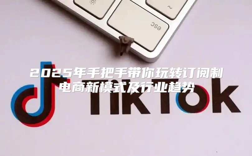 2025年手把手带你玩转订阅制电商新模式及行业趋势