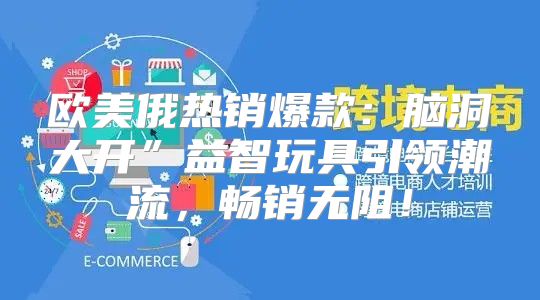 欧美俄热销爆款：脑洞大开”益智玩具引领潮流，畅销无阻！