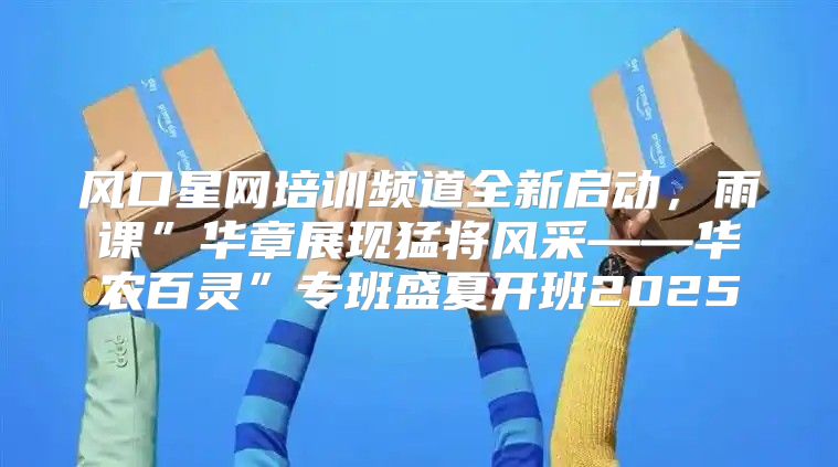 风口星网培训频道全新启动，雨课”华章展现猛将风采——华农百灵”专班盛夏开班2025