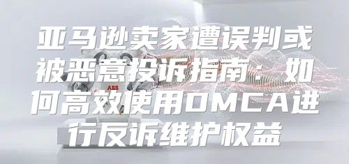 亚马逊卖家遭误判或被恶意投诉指南：如何高效使用DMCA进行反诉维护权益
