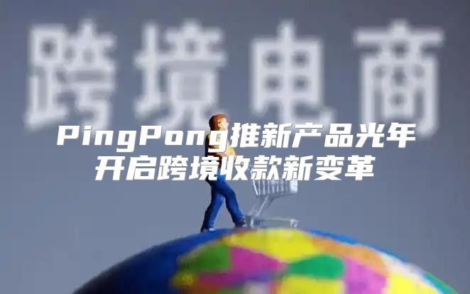 PingPong推新产品光年开启跨境收款新变革