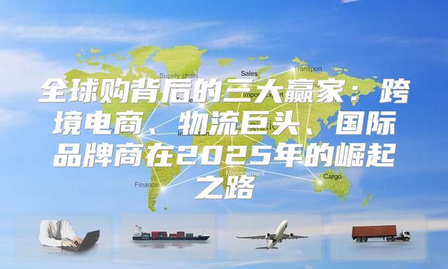 全球购背后的三大赢家：跨境电商、物流巨头、国际品牌商在2025年的崛起之路