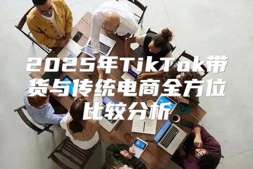 2025年TikTok带货与传统电商全方位比较分析