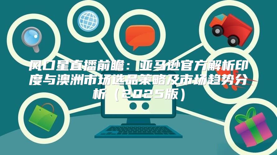 风口星直播前瞻：亚马逊官方解析印度与澳洲市场选品策略及市场趋势分析2025版