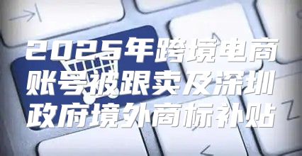2025年跨境电商账号被跟卖及深圳政府境外商标补贴