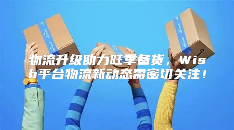 物流升级助力旺季备货，Wish平台物流新动态需密切关注！