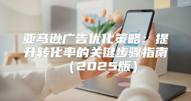 亚马逊广告优化策略：提升转化率的关键步骤指南2025版
