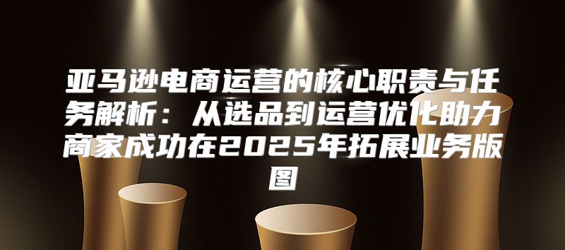 亚马逊电商运营的核心职责与任务解析：从选品到运营优化助力商家成功在2025年拓展业务版图