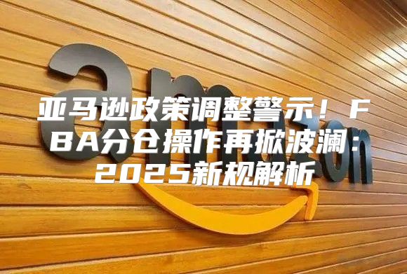 亚马逊政策调整警示！FBA分仓操作再掀波澜：2025新规解析