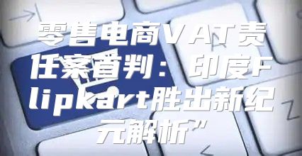零售电商VAT责任案首判：印度Flipkart胜出新纪元解析”