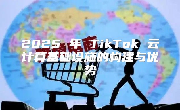 2025 年 TikTok 云计算基础设施的构建与优势