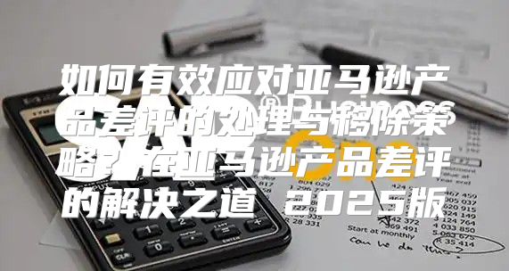 如何有效应对亚马逊产品差评的处理与移除策略？在亚马逊产品差评的解决之道 2025版