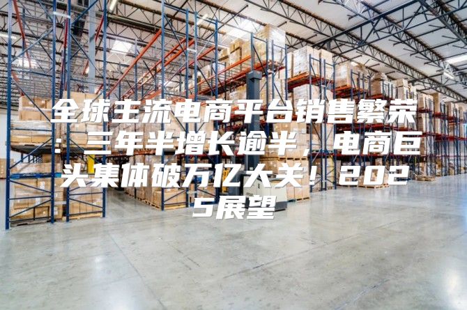 全球主流电商平台销售繁荣：三年半增长逾半，电商巨头集体破万亿大关！2025展望
