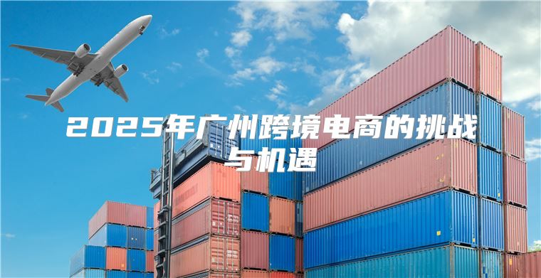 2025年广州跨境电商的挑战与机遇