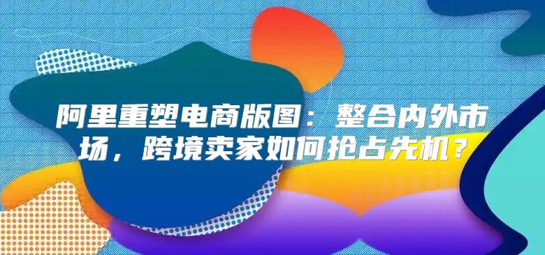 阿里重塑电商版图：整合内外市场，跨境卖家如何抢占先机？