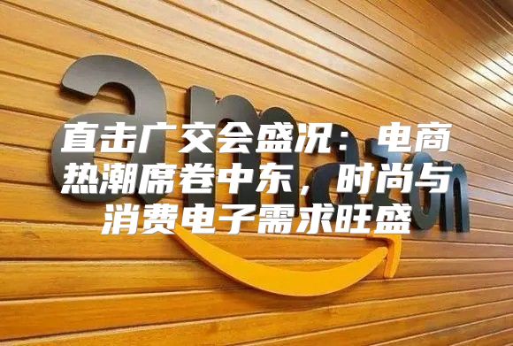直击广交会盛况：电商热潮席卷中东，时尚与消费电子需求旺盛