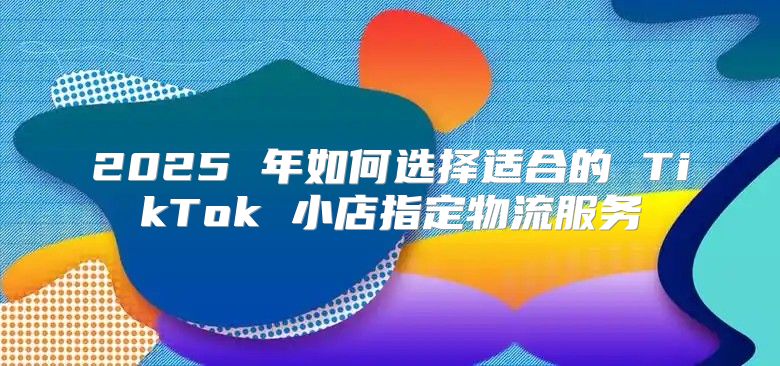 2025 年如何选择适合的 TikTok 小店指定物流服务