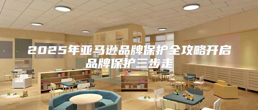 2025年亚马逊品牌保护全攻略开启品牌保护三步走