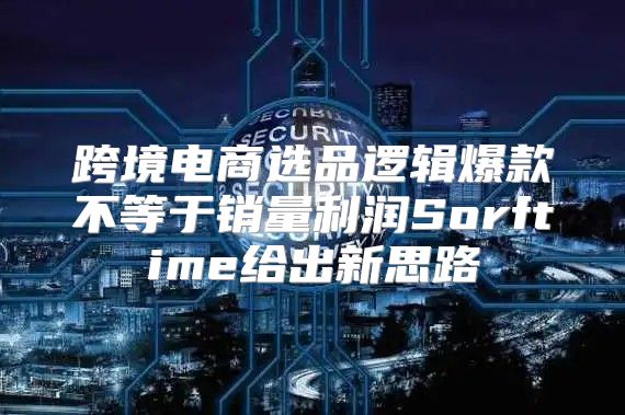 跨境电商选品逻辑爆款不等于销量利润Sorftime给出新思路