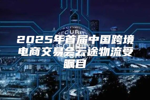 2025年首届中国跨境电商交易会云途物流受瞩目