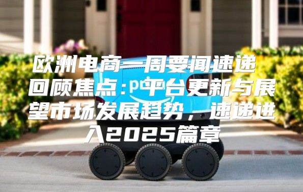 欧洲电商一周要闻速递 回顾焦点：平台更新与展望市场发展趋势，速递进入2025篇章