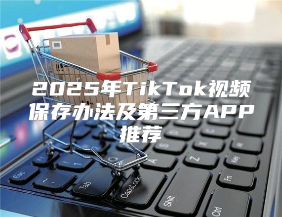 2025年TikTok视频保存办法及第三方APP推荐