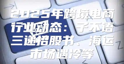 2025年跨境电商行业动态：子不语三递招股书、海运市场遇冷等