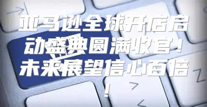 亚马逊全球开店启动盛典圆满收官！未来展望信心百倍！