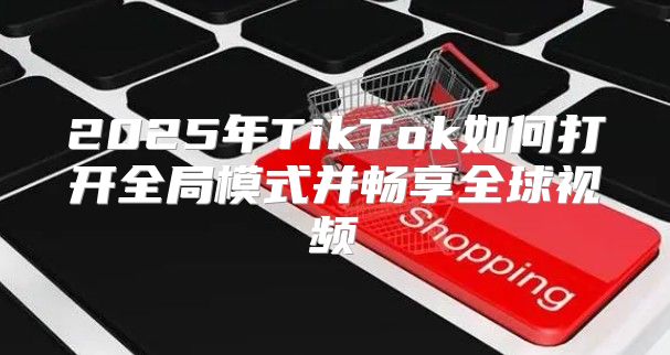 2025年TikTok如何打开全局模式并畅享全球视频