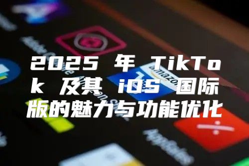 2025 年 TikTok 及其 iOS 国际版的魅力与功能优化