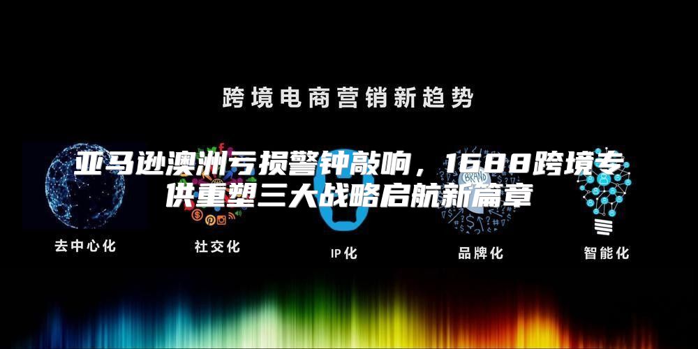 亚马逊澳洲亏损警钟敲响，1688跨境专供重塑三大战略启航新篇章