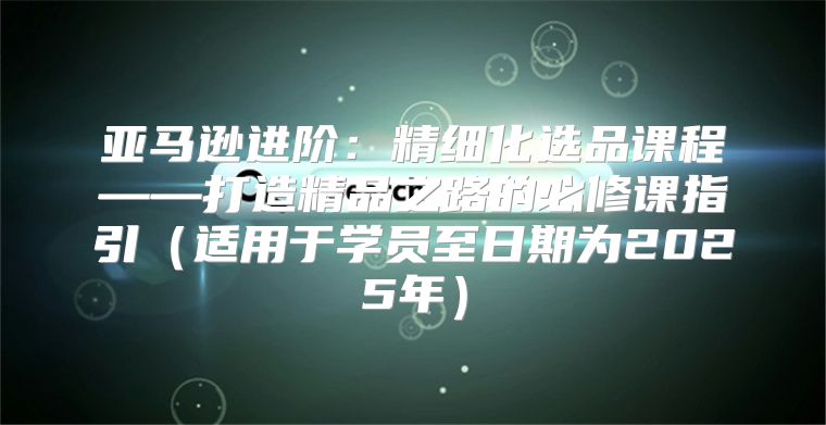 亚马逊进阶：精细化选品课程——打造精品之路的必修课指引适用于学员至日期为2025年